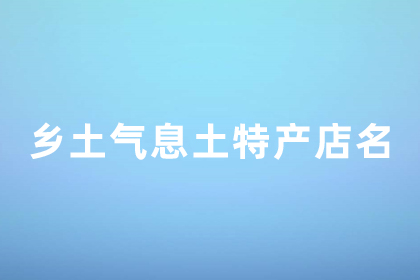 有創(chuàng)意的土特產(chǎn)店名字 土特產(chǎn)店名字好聽有鄉(xiāng)土氣息